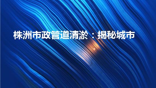 株洲市政管道清淤：揭秘城市底下的黑科技！